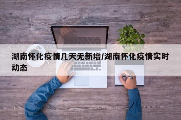 湖南怀化疫情几天无新增/湖南怀化疫情实时动态