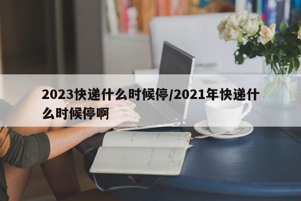 2023快递什么时候停/2021年快递什么时候停啊