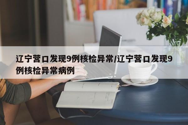 辽宁营口发现9例核检异常/辽宁营口发现9例核检异常病例