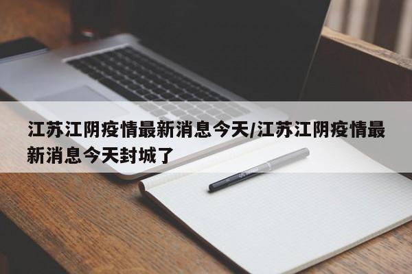 江苏江阴疫情最新消息今天/江苏江阴疫情最新消息今天封城了