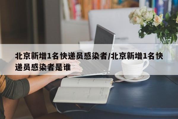 北京新增1名快递员感染者/北京新增1名快递员感染者是谁