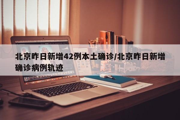 北京昨日新增42例本土确诊/北京昨日新增确诊病例轨迹