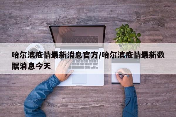 哈尔滨疫情最新消息官方/哈尔滨疫情最新数据消息今天