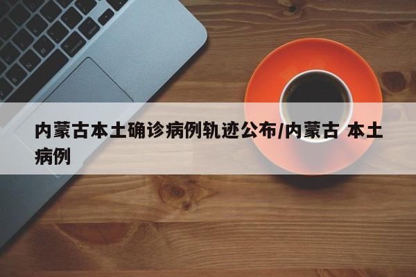 内蒙古本土确诊病例轨迹公布/内蒙古 本土病例