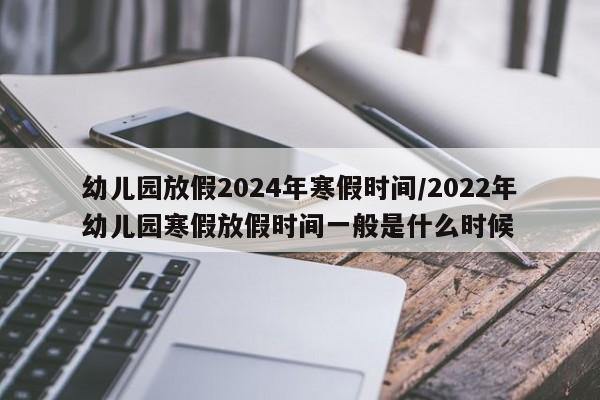 幼儿园放假2024年寒假时间/2022年幼儿园寒假放假时间一般是什么时候