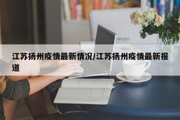 江苏扬州疫情最新情况/江苏扬州疫情最新报道