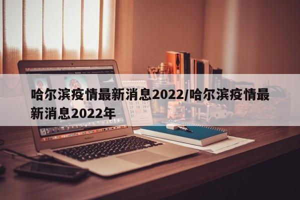 哈尔滨疫情最新消息2022/哈尔滨疫情最新消息2022年