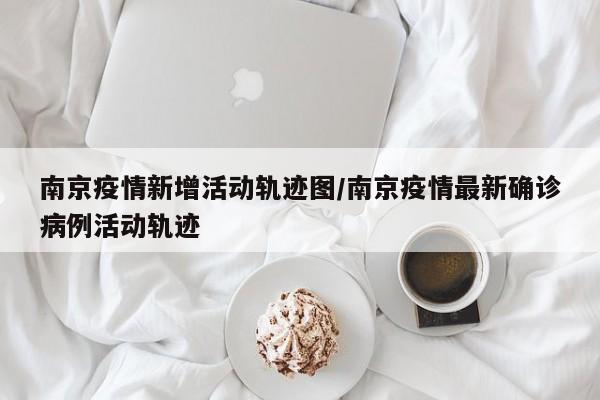 南京疫情新增活动轨迹图/南京疫情最新确诊病例活动轨迹
