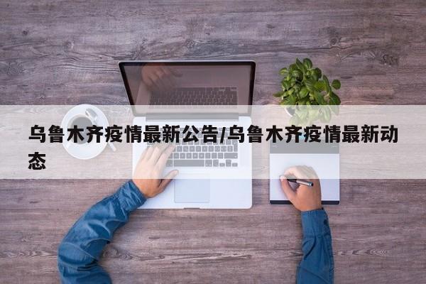 乌鲁木齐疫情最新公告/乌鲁木齐疫情最新动态