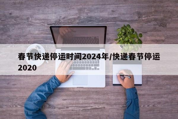 春节快递停运时间2024年/快递春节停运2020