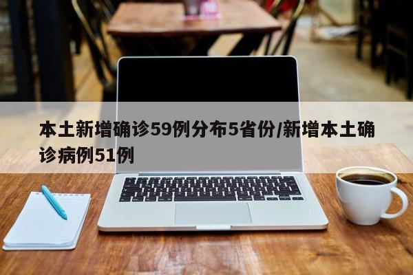 本土新增确诊59例分布5省份/新增本土确诊病例51例