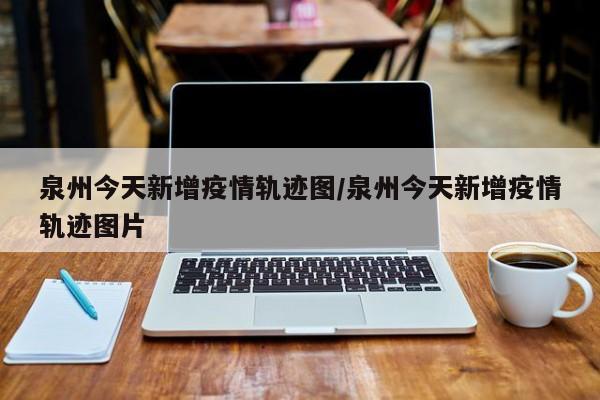 泉州今天新增疫情轨迹图/泉州今天新增疫情轨迹图片