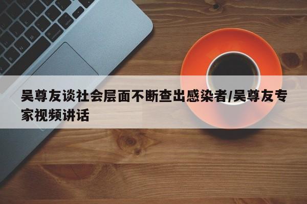 吴尊友谈社会层面不断查出感染者/吴尊友专家视频讲话