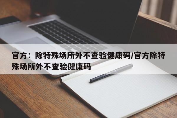 官方：除特殊场所外不查验健康码/官方除特殊场所外不查验健康码