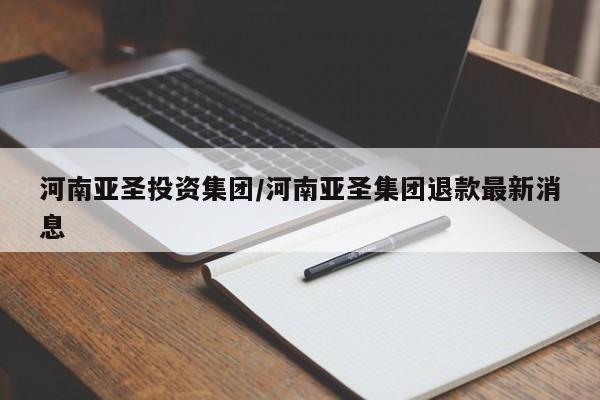 河南亚圣投资集团/河南亚圣集团退款最新消息