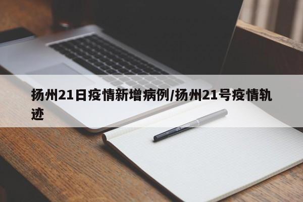 扬州21日疫情新增病例/扬州21号疫情轨迹
